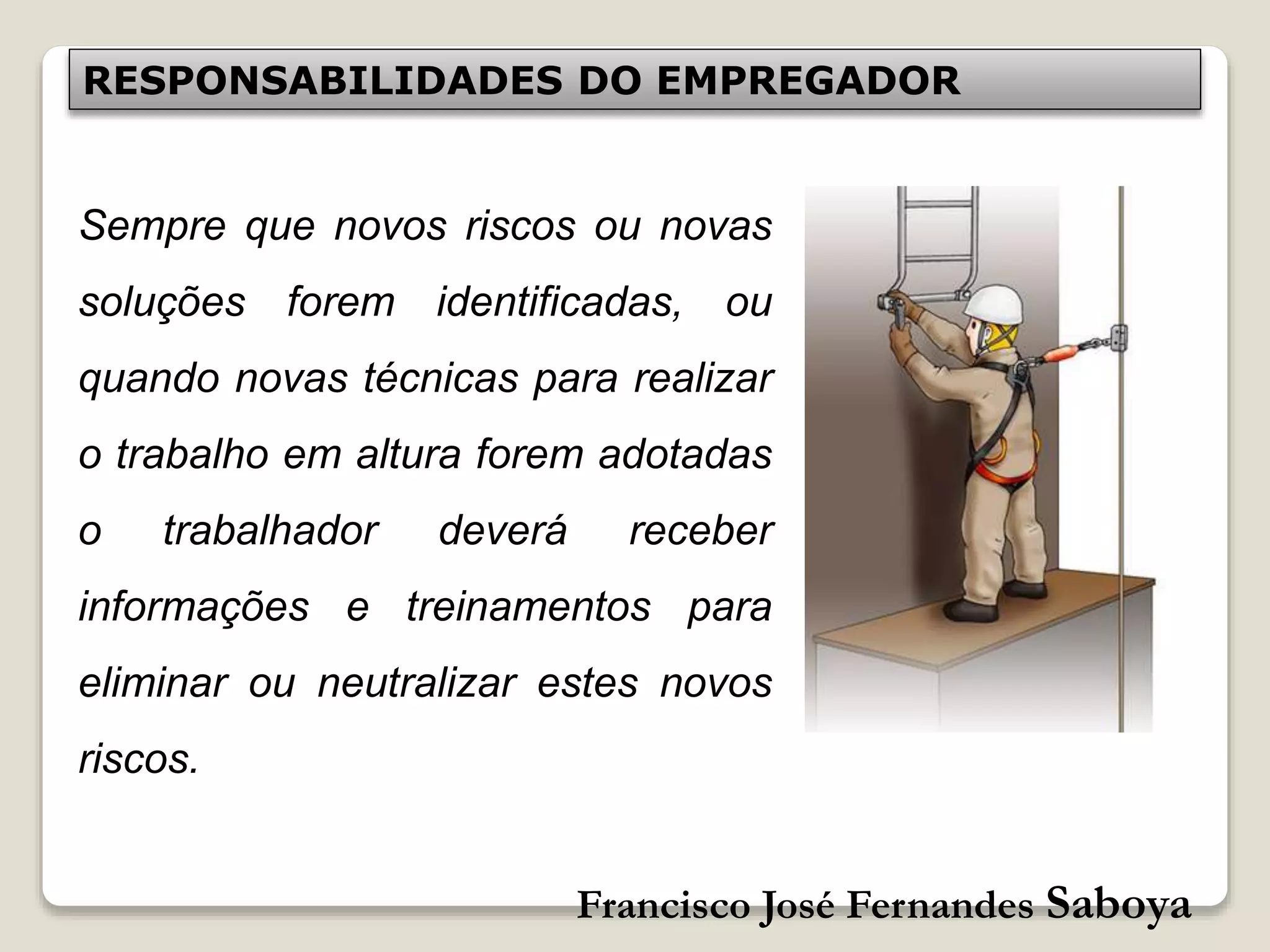Francisco José Fernandes Saboya
RESPONSABILIDADES DO EMPREGADOR
Sempre que novos riscos ou novas
soluções forem identificadas, ou
quando novas técnicas para realizar
o trabalho em altura forem adotadas
o trabalhador deverá receber
informações e treinamentos para
eliminar ou neutralizar estes novos
riscos.
 