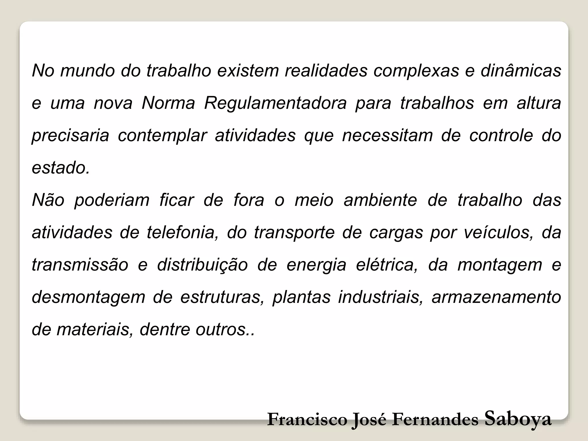 Francisco José Fernandes Saboya
No mundo do trabalho existem realidades complexas e dinâmicas
e uma nova Norma Regulamentadora para trabalhos em altura
precisaria contemplar atividades que necessitam de controle do
estado.
Não poderiam ficar de fora o meio ambiente de trabalho das
atividades de telefonia, do transporte de cargas por veículos, da
transmissão e distribuição de energia elétrica, da montagem e
desmontagem de estruturas, plantas industriais, armazenamento
de materiais, dentre outros..
 