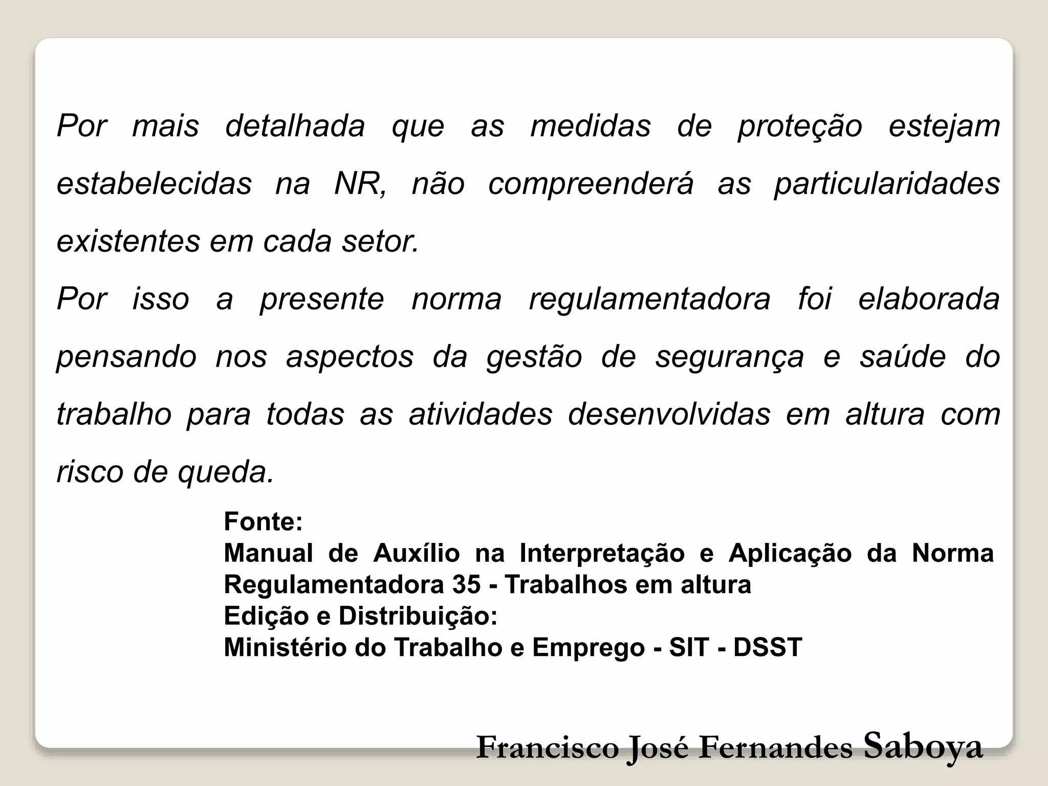 Francisco José Fernandes Saboya
Por mais detalhada que as medidas de proteção estejam
estabelecidas na NR, não compreenderá as particularidades
existentes em cada setor.
Por isso a presente norma regulamentadora foi elaborada
pensando nos aspectos da gestão de segurança e saúde do
trabalho para todas as atividades desenvolvidas em altura com
risco de queda.
Fonte:
Manual de Auxílio na Interpretação e Aplicação da Norma
Regulamentadora 35 - Trabalhos em altura
Edição e Distribuição:
Ministério do Trabalho e Emprego - SIT - DSST
 