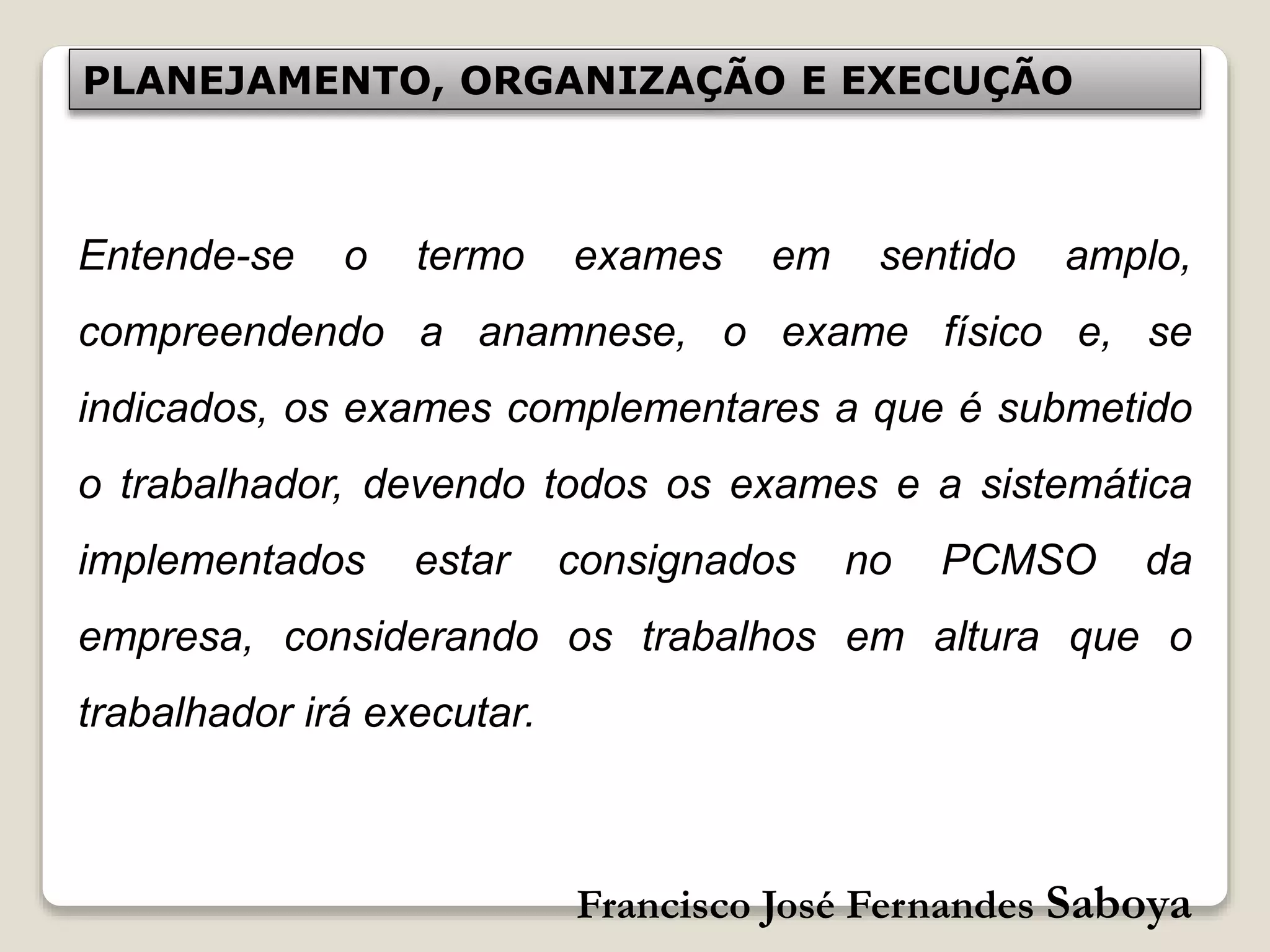 Francisco José Fernandes Saboya
PLANEJAMENTO, ORGANIZAÇÃO E EXECUÇÃO
Entende-se o termo exames em sentido amplo,
compreendendo a anamnese, o exame físico e, se
indicados, os exames complementares a que é submetido
o trabalhador, devendo todos os exames e a sistemática
implementados estar consignados no PCMSO da
empresa, considerando os trabalhos em altura que o
trabalhador irá executar.
 