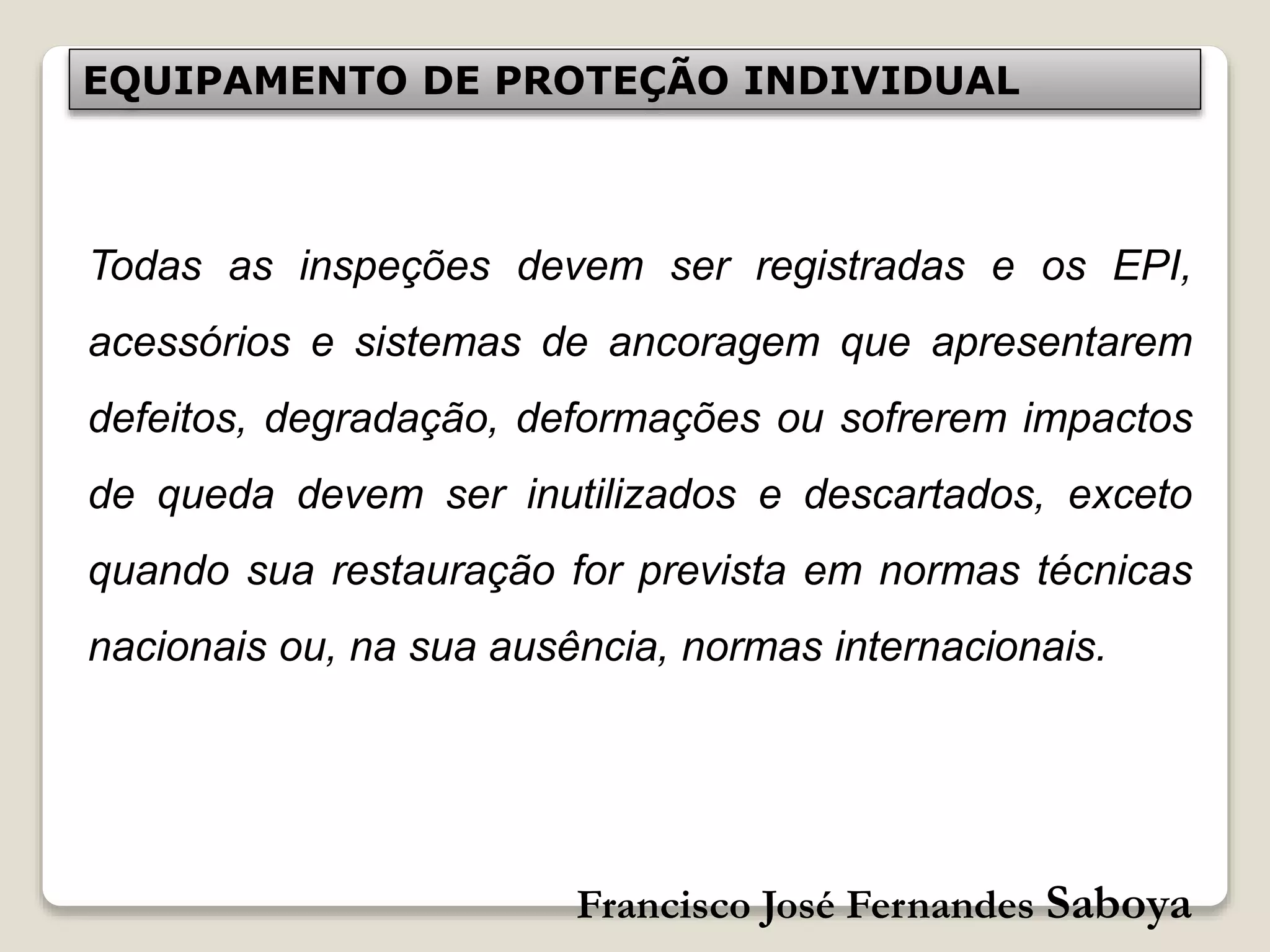 Francisco José Fernandes Saboya
EQUIPAMENTO DE PROTEÇÃO INDIVIDUAL
Todas as inspeções devem ser registradas e os EPI,
acessórios e sistemas de ancoragem que apresentarem
defeitos, degradação, deformações ou sofrerem impactos
de queda devem ser inutilizados e descartados, exceto
quando sua restauração for prevista em normas técnicas
nacionais ou, na sua ausência, normas internacionais.
 