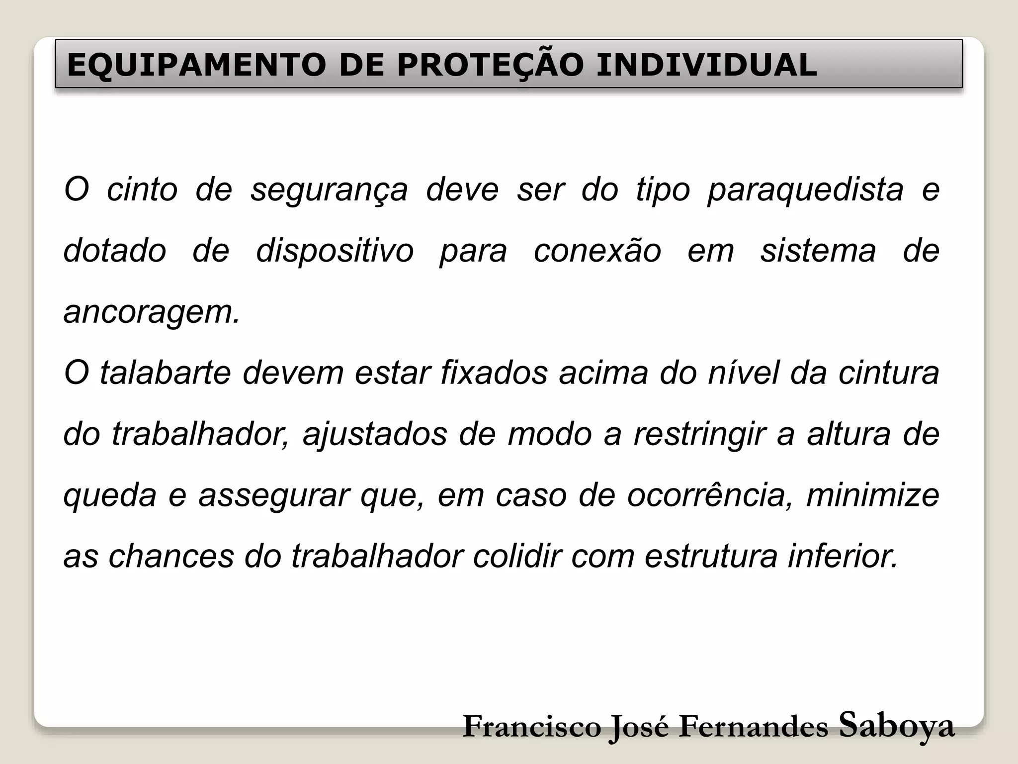Francisco José Fernandes Saboya
EQUIPAMENTO DE PROTEÇÃO INDIVIDUAL
O cinto de segurança deve ser do tipo paraquedista e
dotado de dispositivo para conexão em sistema de
ancoragem.
O talabarte devem estar fixados acima do nível da cintura
do trabalhador, ajustados de modo a restringir a altura de
queda e assegurar que, em caso de ocorrência, minimize
as chances do trabalhador colidir com estrutura inferior.
 