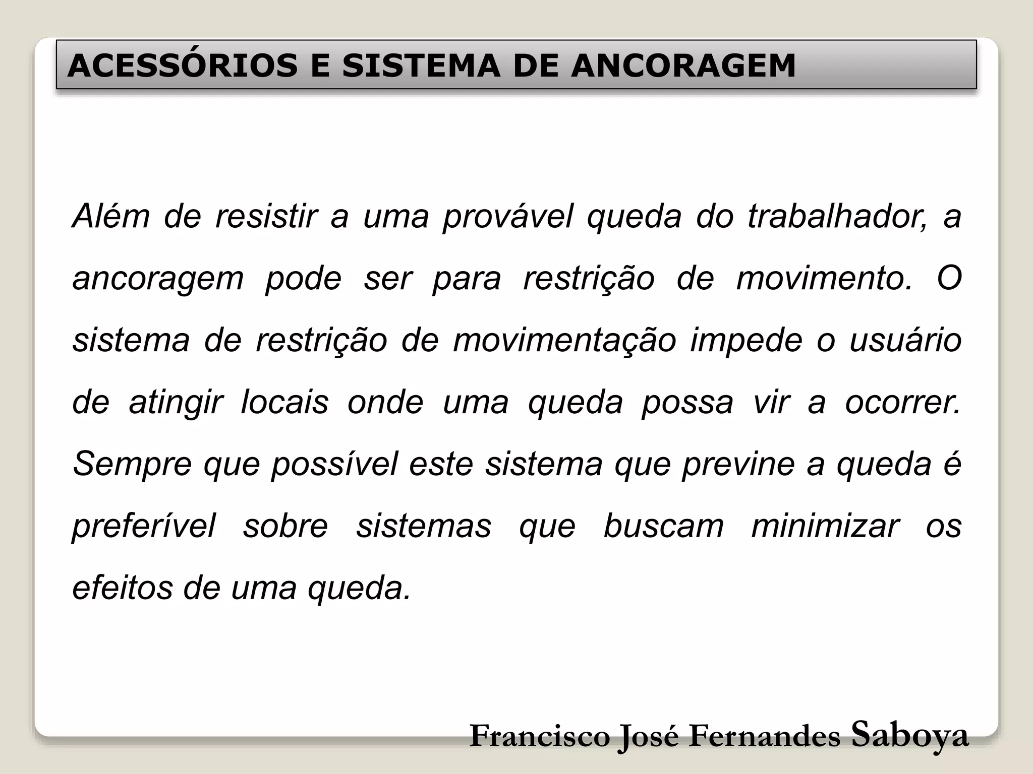 Francisco José Fernandes Saboya
ACESSÓRIOS E SISTEMA DE ANCORAGEM
Além de resistir a uma provável queda do trabalhador, a
ancoragem pode ser para restrição de movimento. O
sistema de restrição de movimentação impede o usuário
de atingir locais onde uma queda possa vir a ocorrer.
Sempre que possível este sistema que previne a queda é
preferível sobre sistemas que buscam minimizar os
efeitos de uma queda.
 