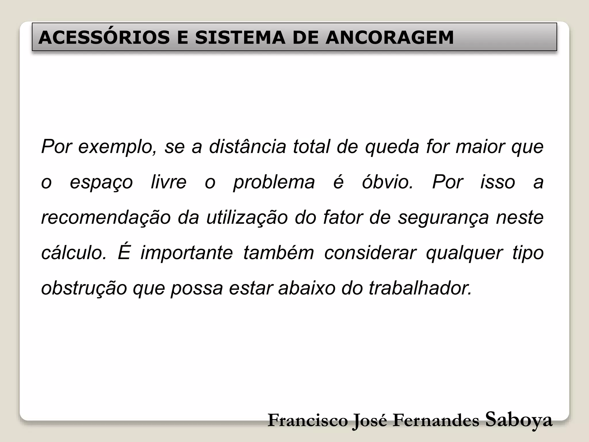 Francisco José Fernandes Saboya
ACESSÓRIOS E SISTEMA DE ANCORAGEM
Por exemplo, se a distância total de queda for maior que
o espaço livre o problema é óbvio. Por isso a
recomendação da utilização do fator de segurança neste
cálculo. É importante também considerar qualquer tipo
obstrução que possa estar abaixo do trabalhador.
 