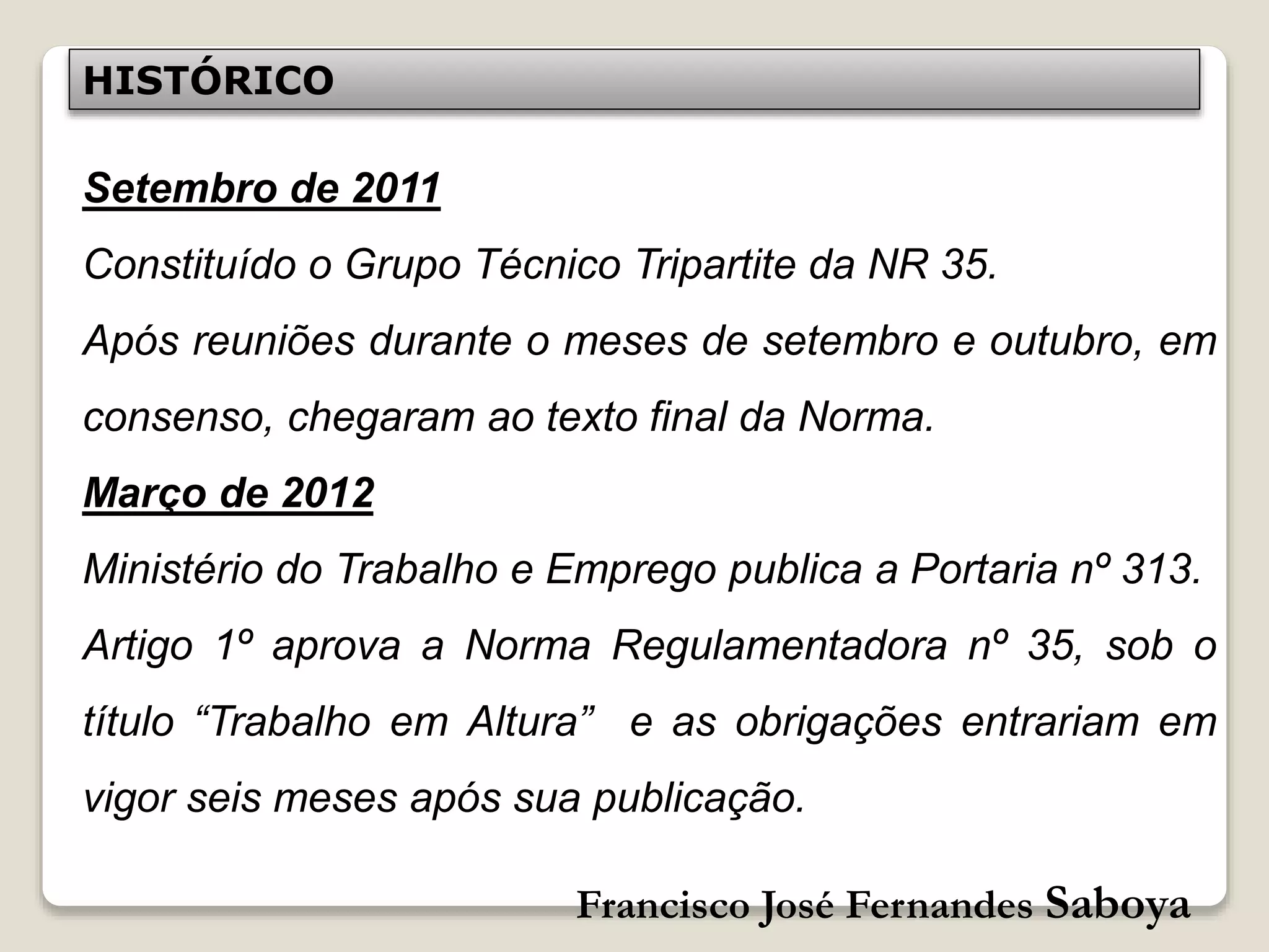 Francisco José Fernandes Saboya
Setembro de 2011
Constituído o Grupo Técnico Tripartite da NR 35.
Após reuniões durante o meses de setembro e outubro, em
consenso, chegaram ao texto final da Norma.
Março de 2012
Ministério do Trabalho e Emprego publica a Portaria nº 313.
Artigo 1º aprova a Norma Regulamentadora nº 35, sob o
título “Trabalho em Altura” e as obrigações entrariam em
vigor seis meses após sua publicação.
HISTÓRICO
 