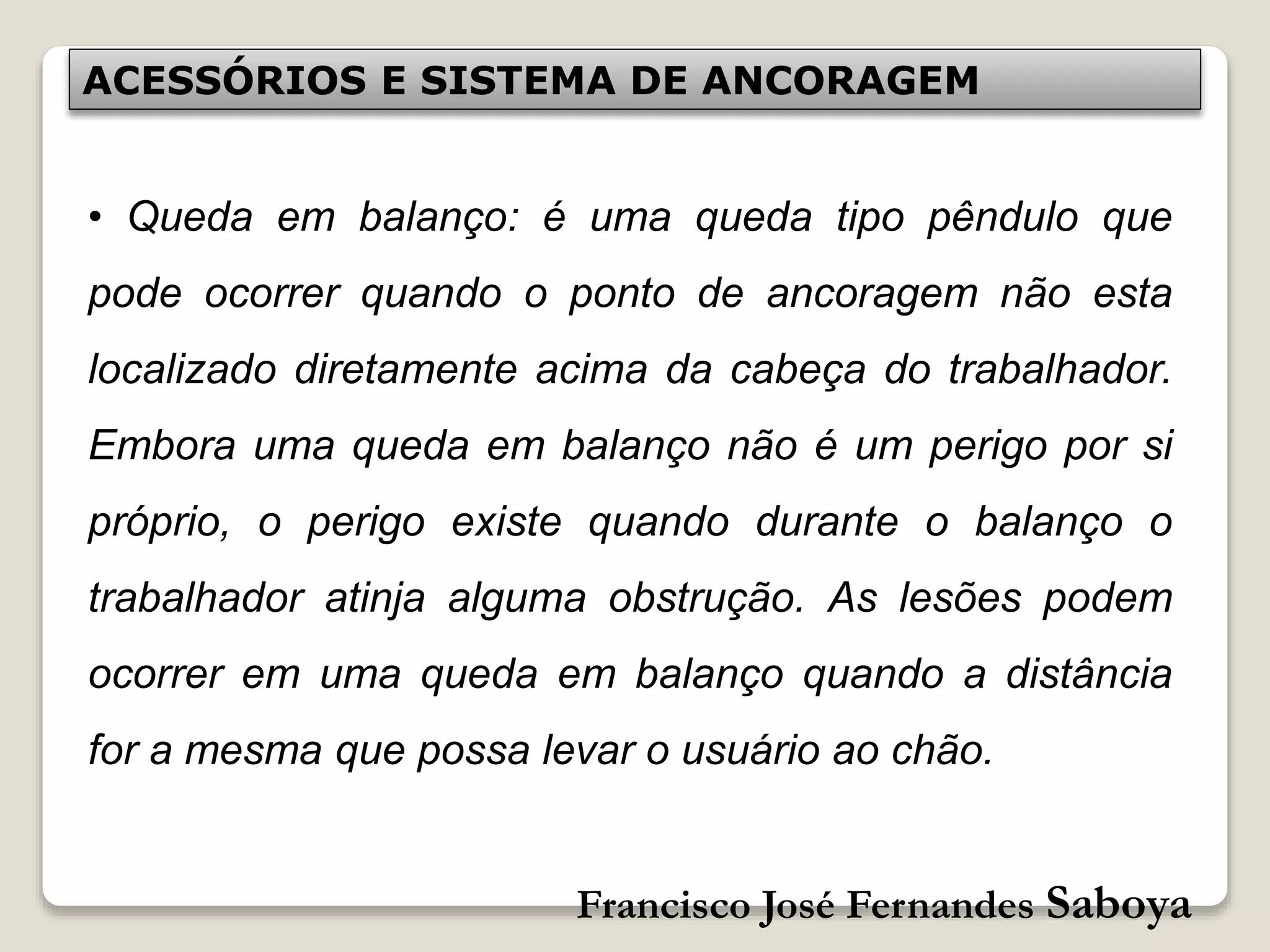 Francisco José Fernandes Saboya
ACESSÓRIOS E SISTEMA DE ANCORAGEM
• Queda em balanço: é uma queda tipo pêndulo que
pode ocorrer quando o ponto de ancoragem não esta
localizado diretamente acima da cabeça do trabalhador.
Embora uma queda em balanço não é um perigo por si
próprio, o perigo existe quando durante o balanço o
trabalhador atinja alguma obstrução. As lesões podem
ocorrer em uma queda em balanço quando a distância
for a mesma que possa levar o usuário ao chão.
 