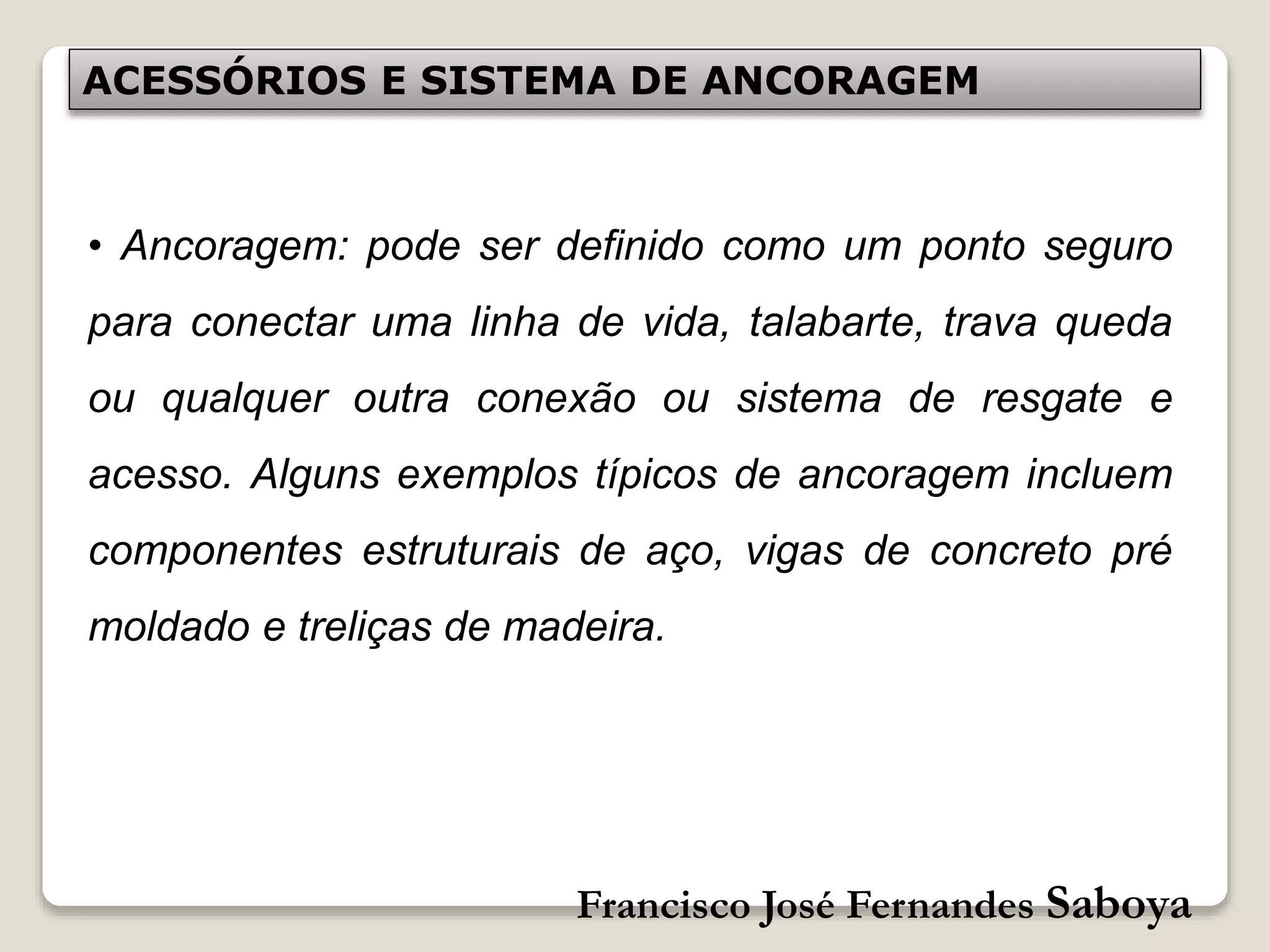 Francisco José Fernandes Saboya
ACESSÓRIOS E SISTEMA DE ANCORAGEM
• Ancoragem: pode ser definido como um ponto seguro
para conectar uma linha de vida, talabarte, trava queda
ou qualquer outra conexão ou sistema de resgate e
acesso. Alguns exemplos típicos de ancoragem incluem
componentes estruturais de aço, vigas de concreto pré
moldado e treliças de madeira.
 