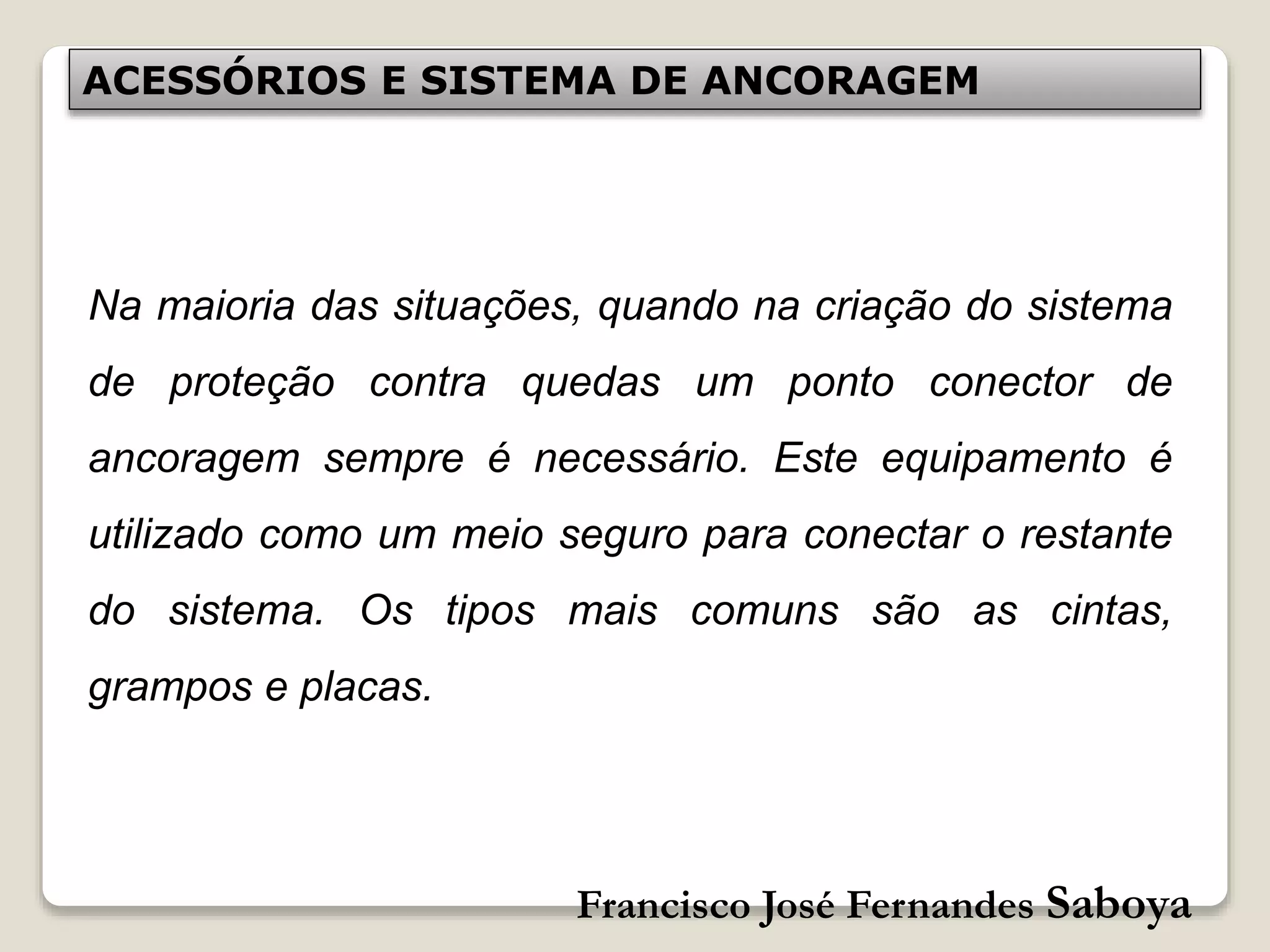 Francisco José Fernandes Saboya
ACESSÓRIOS E SISTEMA DE ANCORAGEM
Na maioria das situações, quando na criação do sistema
de proteção contra quedas um ponto conector de
ancoragem sempre é necessário. Este equipamento é
utilizado como um meio seguro para conectar o restante
do sistema. Os tipos mais comuns são as cintas,
grampos e placas.
 