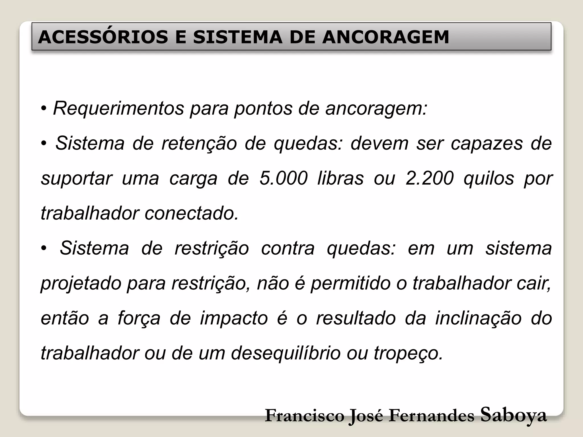 Francisco José Fernandes Saboya
ACESSÓRIOS E SISTEMA DE ANCORAGEM
• Requerimentos para pontos de ancoragem:
• Sistema de retenção de quedas: devem ser capazes de
suportar uma carga de 5.000 libras ou 2.200 quilos por
trabalhador conectado.
• Sistema de restrição contra quedas: em um sistema
projetado para restrição, não é permitido o trabalhador cair,
então a força de impacto é o resultado da inclinação do
trabalhador ou de um desequilíbrio ou tropeço.
 