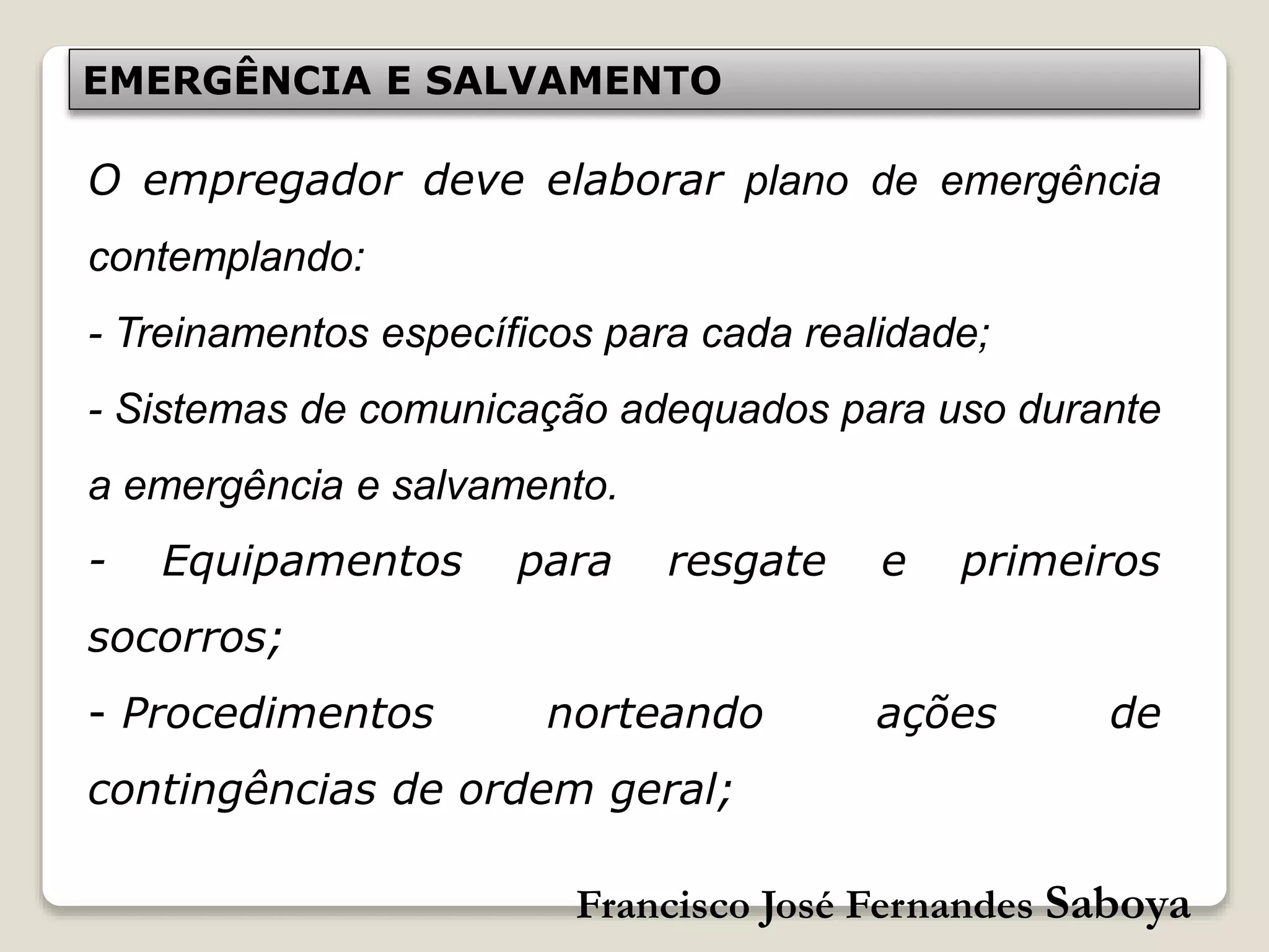 Francisco José Fernandes Saboya
EMERGÊNCIA E SALVAMENTO
O empregador deve elaborar plano de emergência
contemplando:
- Treinamentos específicos para cada realidade;
- Sistemas de comunicação adequados para uso durante
a emergência e salvamento.
- Equipamentos para resgate e primeiros
socorros;
- Procedimentos norteando ações de
contingências de ordem geral;
 