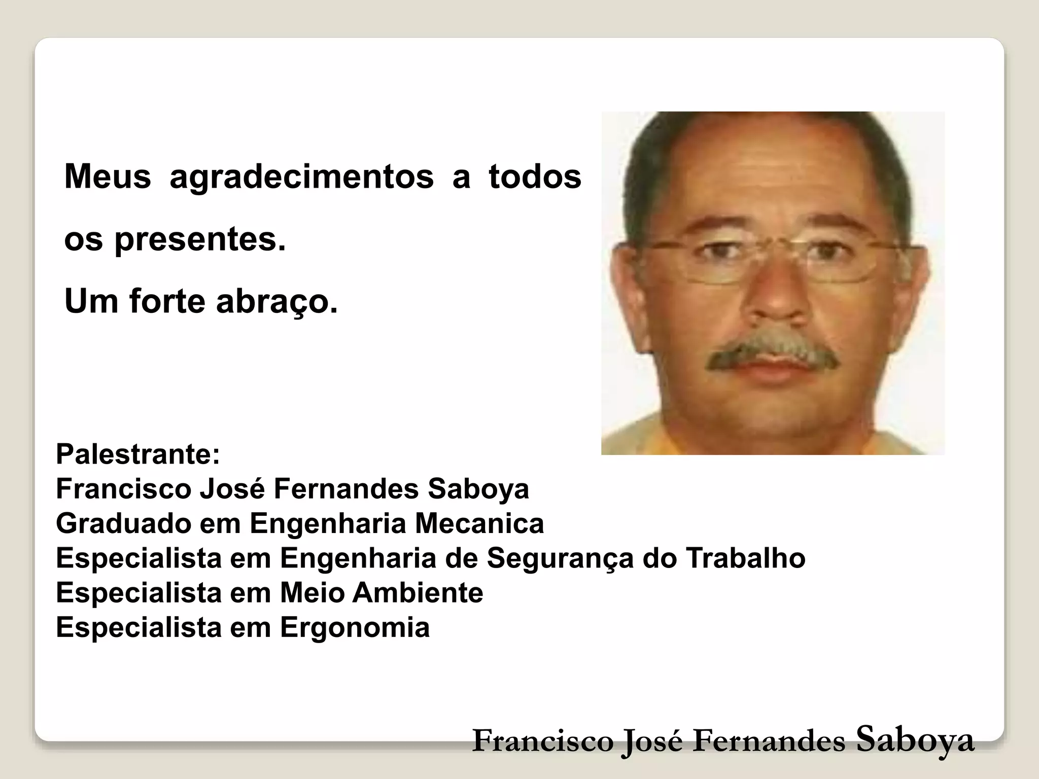 Francisco José Fernandes Saboya
Palestrante:
Francisco José Fernandes Saboya
Graduado em Engenharia Mecanica
Especialista em Engenharia de Segurança do Trabalho
Especialista em Meio Ambiente
Especialista em Ergonomia
Meus agradecimentos a todos
os presentes.
Um forte abraço.
 
