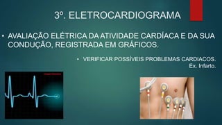3º. ELETROCARDIOGRAMA
• AVALIAÇÃO ELÉTRICA DA ATIVIDADE CARDÍACA E DA SUA
CONDUÇÃO, REGISTRADA EM GRÁFICOS.
• VERIFICAR POSSÍVEIS PROBLEMAS CARDIACOS.
Ex. Infarto.
 