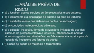 35.4.5 ANÁLISE PRÉVIA DE
RISCO
 a) o local em que os serviços serão executados e seu entorno;
 b) o isolamento e a sinalização no entorno da área de trabalho;
 c) o estabelecimento dos sistemas e pontos de ancoragem;
 d) as condições meteorológicas adversas;
 e) a seleção, inspeção, forma de utilização e limitação de uso dos
sistemas de proteção coletiva e individual, atendendo às normas
técnicas vigentes, às orientações dos fabricantes e aos princípios da
redução do impacto e dos fatores de queda;
 f) o risco de queda de materiais e ferramentas;
 