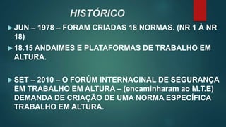 HISTÓRICO
 JUN – 1978 – FORAM CRIADAS 18 NORMAS. (NR 1 À NR
18)
 18.15 ANDAIMES E PLATAFORMAS DE TRABALHO EM
ALTURA.
 SET – 2010 – O FORÚM INTERNACINAL DE SEGURANÇA
EM TRABALHO EM ALTURA – (encaminharam ao M.T.E)
DEMANDA DE CRIAÇÃO DE UMA NORMA ESPECÍFICA
TRABALHO EM ALTURA.
 