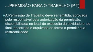 35.4.8 PERMISÃO PARA O TRABALHO (P.T)
A Permissão de Trabalho deve ser emitida, aprovada
pelo responsável pela autorização da permissão,
disponibilizada no local de execução da atividade e, ao
final, encerrada e arquivada de forma a permitir sua
rastreabilidade.
 