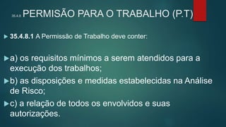 35.4.8 PERMISÃO PARA O TRABALHO (P.T)
 35.4.8.1 A Permissão de Trabalho deve conter:
a) os requisitos mínimos a serem atendidos para a
execução dos trabalhos;
b) as disposições e medidas estabelecidas na Análise
de Risco;
c) a relação de todos os envolvidos e suas
autorizações.
 