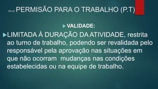 35.4.8 PERMISÃO PARA O TRABALHO (P.T)
 VALIDADE:
LIMITADA À DURAÇÃO DA ATIVIDADE, restrita
ao turno de trabalho, podendo ser revalidada pelo
responsável pela aprovação nas situações em
que não ocorram mudanças nas condições
estabelecidas ou na equipe de trabalho.
 