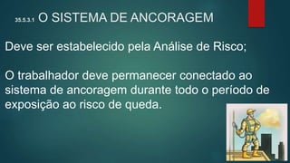 35.5.3.1 O SISTEMA DE ANCORAGEM
Deve ser estabelecido pela Análise de Risco;
O trabalhador deve permanecer conectado ao
sistema de ancoragem durante todo o período de
exposição ao risco de queda.
 