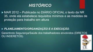  MAR 2012 – Publicada no DIÁRIO OFICIAL o texto da NR
35, onde ela estabelece requisitos mínimos e as medidas de
proteção para trabalho em altura
 PLANEJAMENTO/ORGANIZAÇÃO E A EXECUÇÃO.
Garantindo Segurança/Saúde dos trabalhadores envolvidos (DIRETOS
OU INDERETOS).
HISTÓRICO
 