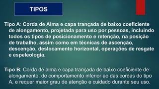 TIPOS
Tipo A: Corda de Alma e capa trançada de baixo coeficiente
de alongamento, projetada para uso por pessoas, incluindo
todos os tipos de posicionamento e retenção, na posição
de trabalho, assim como em técnicas de ascenção,
descenção, deslocamento horizontal, operações de resgate
e espeleologia.
Tipo B: Corda de alma e capa trançada de baixo coeficiente de
alongamento, de comportamento inferior ao das cordas do tipo
A, e requer maior grau de atenção e cuidado durante seu uso.
 