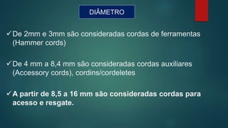 DIÂMETRO
De 2mm e 3mm são consideradas cordas de ferramentas
(Hammer cords)
De 4 mm a 8,4 mm são consideradas cordas auxiliares
(Accessory cords), cordins/cordeletes
A partir de 8,5 a 16 mm são consideradas cordas para
acesso e resgate.
 