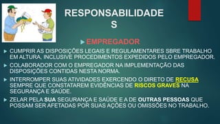  EMPREGADOR
 CUMPRIR AS DISPOSIÇÕES LEGAIS E REGULAMENTARES SBRE TRABALHO
EM ALTURA, INCLUSIVE PROCEDIMENTOS EXPEDIDOS PELO EMPREGADOR.
 COLABORADOR COM O EMPREGADOR NA IMPLEMENTAÇÃO DAS
DISPOSIÇÕES CONTIDAS NESTA NORMA.
 INTERROMPER SUAS ATIVIDADES EXERCENDO O DIRETO DE RECUSA
SEMPRE QUE CONSTATAREM EVIDÊNCIAS DE RISCOS GRAVES NA
SEGURANÇA E SAÚDE.
 ZELAR PELA SUA SEGURANÇA E SAÚDE E A DE OUTRAS PESSOAS QUE
POSSAM SER AFETADAS POR SUAS AÇÕES OU OMISSÕES NO TRABALHO.
RESPONSABILIDADE
S
 