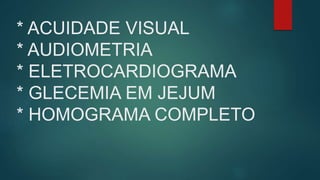 * ACUIDADE VISUAL
* AUDIOMETRIA
* ELETROCARDIOGRAMA
* GLECEMIA EM JEJUM
* HOMOGRAMA COMPLETO
 
