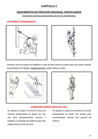 CAPÍTULO 2

          EQUIPAMENTOS DE PROTEÇÃO INDIVIDUAL CONTRA QUEDA
                (Conceitos básicos apresentados de forma simplificada).

CINTURÃO PARAQUEDISTA




Havendo risco de queda em trabalhos a mais de dois metros de altura deve ser usado cinturão
paraquedista com ligação, obrigatoriamente, pelas costas ou peito.




                          CONDIÇÕES IMPEDITIVAS DE USO:
As argolas ou alças na linha da cintura do         As argolas ou alças dos ombros do cinturão
cinturão paraquedista só devem ter seu             paraquedista só devem ser usadas para
uso   para   posicionamento      durante   o       movimentação vertical com suporte de
trabalho ou limitação de distância para não        ombros.
chegar perto da área de risco.




                                                                                           13
 