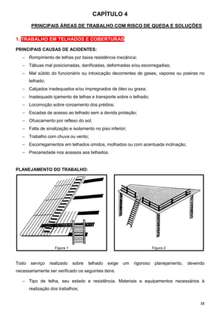 CAPÍTULO 4
        PRINCIPAIS ÁREAS DE TRABALHO COM RISCO DE QUEDA E SOLUÇÕES

1. TRABALHO EM TELHADOS E COBERTURAS

PRINCIPAIS CAUSAS DE ACIDENTES:
   − Rompimento de telhas por baixa resistência mecânica;
   − Tábuas mal posicionadas, danificadas, deformadas e/ou escorregadias;
   − Mal súbito do funcionário ou intoxicação decorrentes de gases, vapores ou poeiras no
       telhado;
   − Calçados inadequados e/ou impregnados de óleo ou graxa;
   − Inadequado içamento de telhas e transporte sobre o telhado;
   − Locomoção sobre coroamento dos prédios;
   − Escadas de acesso ao telhado sem a devida proteção;
   − Ofuscamento por reflexo do sol;
   − Falta de sinalização e isolamento no piso inferior;
   − Trabalho com chuva ou vento;
   − Escorregamentos em telhados úmidos, molhados ou com acentuada inclinação;
   − Precariedade nos acessos aos telhados.


PLANEJAMENTO DO TRABALHO:




                    Figura 1                                             Figura 2



Todo   serviço    realizado    sobre   telhado   exige   um   rigoroso    planejamento,   devendo
necessariamente ser verificado os seguintes itens:

   − Tipo de telha, seu estado e resistência. Materiais e equipamentos necessários à
       realização dos trabalhos;


                                                                                               38
 