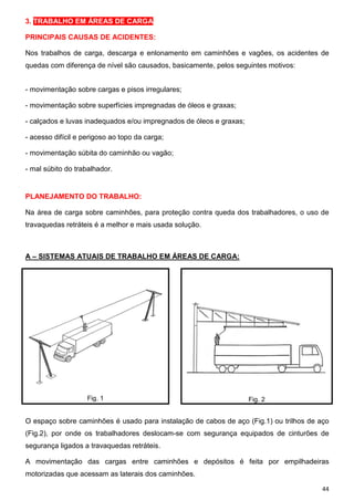 3. TRABALHO EM ÁREAS DE CARGA

PRINCIPAIS CAUSAS DE ACIDENTES:

Nos trabalhos de carga, descarga e enlonamento em caminhões e vagões, os acidentes de
quedas com diferença de nível são causados, basicamente, pelos seguintes motivos:


- movimentação sobre cargas e pisos irregulares;

- movimentação sobre superfícies impregnadas de óleos e graxas;

- calçados e luvas inadequados e/ou impregnados de óleos e graxas;

- acesso difícil e perigoso ao topo da carga;

- movimentação súbita do caminhão ou vagão;

- mal súbito do trabalhador.


PLANEJAMENTO DO TRABALHO:

Na área de carga sobre caminhões, para proteção contra queda dos trabalhadores, o uso de
travaquedas retráteis é a melhor e mais usada solução.



A – SISTEMAS ATUAIS DE TRABALHO EM ÁREAS DE CARGA:




                    Fig. 1                                           Fig. 2


O espaço sobre caminhões é usado para instalação de cabos de aço (Fig.1) ou trilhos de aço
(Fig.2), por onde os trabalhadores deslocam-se com segurança equipados de cinturões de
segurança ligados a travaquedas retráteis.

A movimentação das cargas entre caminhões e depósitos é feita por empilhadeiras
motorizadas que acessam as laterais dos caminhões.

                                                                                        44
 