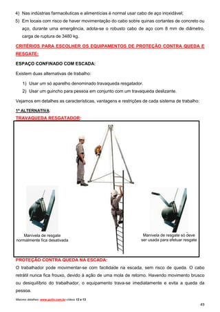 4) Nas indústrias farmacêuticas e alimentícias é normal usar cabo de aço inoxidável;
5) Em locais com risco de haver movimentação do cabo sobre quinas cortantes de concreto ou
    aço, durante uma emergência, adota-se o robusto cabo de aço com 8 mm de diâmetro,
    carga de ruptura de 3480 kg.

CRITÉRIOS PARA ESCOLHER OS EQUIPAMENTOS DE PROTEÇÃO CONTRA QUEDA E
RESGATE:

ESPAÇO CONFINADO COM ESCADA:

Existem duas alternativas de trabalho:

    1) Usar um só aparelho denominado travaqueda resgatador.
    2) Usar um guincho para pessoa em conjunto com um travaqueda deslizante.

Vejamos em detalhes as características, vantagens e restrições de cada sistema de trabalho:

1ª ALTERNATIVA:
TRAVAQUEDA RESGATADOR:




    Manivela de resgate                                        Manivela de resgate só deve
normalmente fica desativada                                   ser usada para efetuar resgate



PROTEÇÃO CONTRA QUEDA NA ESCADA:
O trabalhador pode movimentar-se com facilidade na escada, sem risco de queda. O cabo
retrátil nunca fica frouxo, devido à ação de uma mola de retorno. Havendo movimento brusco
ou desiquilíbrio do trabalhador, o equipamento trava-se imediatamente e evita a queda da
pessoa.
Maiores detalhes: www.gulin.com.br vídeos 12 e 13.
                                                                                               49
 