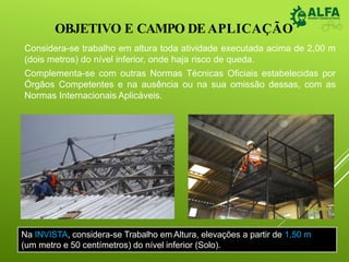 OBJETIVO E CAMPO DEAPLICAÇÃO
Considera-se trabalho em altura toda atividade executada acima de 2,00 m
(dois metros) do nível inferior, onde haja risco de queda.
Complementa-se com outras Normas Técnicas Oficiais estabelecidas por
Órgãos Competentes e na ausência ou na sua omissão dessas, com as
Normas Internacionais Aplicáveis.
Na INVISTA, considera-se Trabalho em Altura, elevações a partir de 1,50 m
(um metro e 50 centímetros) do nível inferior (Solo).
 