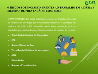 6. RISCOS POTENCIAIS INERENTES AO TRABALHO EM ALTURA E
MEDIDAS DE PREVENÇÃO E CONTROLE
O MAPEAMENTO dos riscos potenciais inerentes ao trabalho bem como
as medidas de prevenção são devidamente analisadas e abordadas nos
relatórios de APR e PT. Buscando dessa forma prevenção junto as
atividades que serão realizadas. Alguns exemplos de medidas de controle:
a. Check List do Sistema de Ancoragem;
b. EPI;
c. Cordas / Cabos de Aço;
d. Trava Queda /Limitador de Movimento;
e. ASO;
f. Capacitação;
g. Normas e Procedimentos.
 