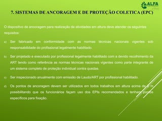 7. SISTEMAS DE ANCORAGEM E DE PROTEÇÃO COLETICA (EPC)
O dispositivo de ancoragem para realização de atividades em altura deve atender os seguintes
requisitos:
a) Ser fabricado em conformidade com as normas técnicas nacionais vigentes sob
responsabilidade do profissional legalmente habilitado.
b) Ser projetado e executado por profissional legalmente habilitado com a devido recolhimento da
ART tendo como referência as normas técnicas nacionais vigentes como parte integrante de
um sistema completo de proteção individual contra quedas.
c) Ser inspecionado anualmente com emissão de Laudo/ART por profissional habilitado.
d) Os pontos de ancoragem devem ser utilizados em todos trabalhos em altura acima de 2 m
possibilitando que os funcionários façam uso dos EPIs recomendados e tenham pontos
específicos para fixação.
 