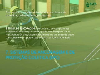 7. SISTEMAS DE ANCORAGEM E DE
PROTEÇÃO COLETICA (EPC)
Sistema de ancoragem é definido como um sistema de
proteção e, podemos destacar o seguinte:
SISTEMA DE ANCORAGEM: um conjunto de componentes
integrantes de proteção contra queda que incorpora um ou
mais pontos de ancoragem diretamente ou por meio de outro
componente e projetado para suportar as forças aplicáveis
 