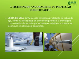 7. SISTEMAS DE ANCORAGEM E DE PROTEÇÃO
COLETICA (EPC)
 LINHA DE VIDA: Linha de vida consiste na instalação de cabos de
aço, corda ou fitas ligadas ao cinto de segurança e a ancoragens
com o objetivo de permitir que as pessoas trabalhem e possam se
locomover em altura com segurança.
 