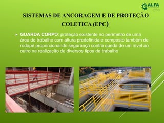 SISTEMAS DE ANCORAGEM E DE PROTEÇÃO
COLETICA (EPC)
 GUARDA CORPO: proteção existente no perímetro de uma
área de trabalho com altura predefinida e composto também de
rodapé proporcionando segurança contra queda de um nível ao
outro na realização de diversos tipos de trabalho
 