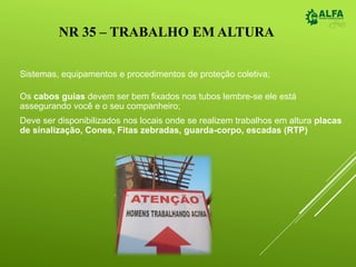 NR 35 – TRABALHO EM ALTURA
Sistemas, equipamentos e procedimentos de proteção coletiva;
Os cabos guias devem ser bem fixados nos tubos lembre-se ele está
assegurando você e o seu companheiro;
Deve ser disponibilizados nos locais onde se realizem trabalhos em altura placas
de sinalização, Cones, Fitas zebradas, guarda-corpo, escadas (RTP)
 