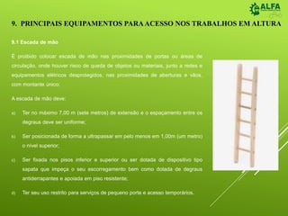 9. PRINCIPAIS EQUIPAMENTOS PARAACESSO NOS TRABALHOS EM ALTURA
9.1 Escada de mão
É proibido colocar escada de mão nas proximidades de portas ou áreas de
circulação, onde houver risco de queda de objetos ou materiais, junto a redes e
equipamentos elétricos desprotegidos, nas proximidades de aberturas e vãos,
com montante único;
A escada de mão deve:
a) Ter no máximo 7,00 m (sete metros) de extensão e o espaçamento entre os
degraus deve ser uniforme;
b) Ser posicionada de forma a ultrapassar em pelo menos em 1,00m (um metro)
o nível superior;
c) Ser fixada nos pisos inferior e superior ou ser dotada de dispositivo tipo
sapata que impeça o seu escorregamento bem como dotada de degraus
antiderrapantes e apoiada em piso resistente;
d) Ter seu uso restrito para serviços de pequeno porte e acesso temporários.
 