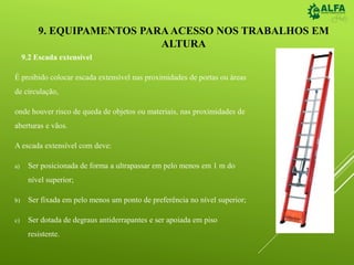 9. EQUIPAMENTOS PARAACESSO NOS TRABALHOS EM
ALTURA
9.2 Escada extensível
É proibido colocar escada extensível nas proximidades de portas ou áreas
de circulação,
onde houver risco de queda de objetos ou materiais, nas proximidades de
aberturas e vãos.
A escada extensível com deve:
a) Ser posicionada de forma a ultrapassar em pelo menos em 1 m do
nível superior;
b) Ser fixada em pelo menos um ponto de preferência no nível superior;
c) Ser dotada de degraus antiderrapantes e ser apoiada em piso
resistente.
 