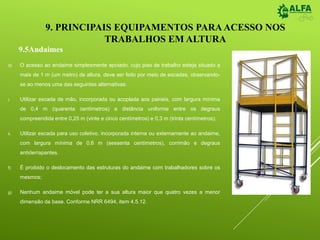 9. PRINCIPAIS EQUIPAMENTOS PARA ACESSO NOS
TRABALHOS EM ALTURA
d) O acesso ao andaime simplesmente apoiado, cujo piso de trabalho esteja situado a
mais de 1 m (um metro) de altura, deve ser feito por meio de escadas, observando-
se ao menos uma das seguintes alternativas:
i. Utilizar escada de mão, incorporada ou acoplada aos painéis, com largura mínima
de 0,4 m (quarenta centímetros) e distância uniforme entre os degraus
compreendida entre 0,25 m (vinte e cinco centímetros) e 0,3 m (trinta centímetros);
ii. Utilizar escada para uso coletivo, incorporada interna ou externamente ao andaime,
com largura mínima de 0,6 m (sessenta centímetros), corrimão e degraus
antiderrapantes.
f) É proibido o deslocamento das estruturas do andaime com trabalhadores sobre os
mesmos;
g) Nenhum andaime móvel pode ter a sua altura maior que quatro vezes a menor
dimensão da base. Conforme NRR 6494, item 4.5.12.
9.5Andaimes
 