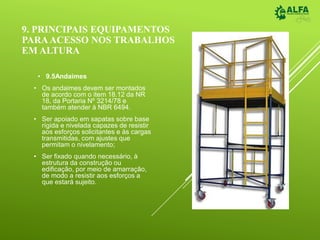 9. PRINCIPAIS EQUIPAMENTOS
PARAACESSO NOS TRABALHOS
EM ALTURA
• 9.5Andaimes
• Os andaimes devem ser montados
de acordo com o item 18.12 da NR
18, da Portaria Nº 3214/78 e
também atender à NBR 6494.
• Ser apoiado em sapatas sobre base
rígida e nivelada capazes de resistir
aos esforços solicitantes e às cargas
transmitidas, com ajustes que
permitam o nivelamento;
• Ser fixado quando necessário, à
estrutura da construção ou
edificação, por meio de amarração,
de modo a resistir aos esforços a
que estará sujeito.
 