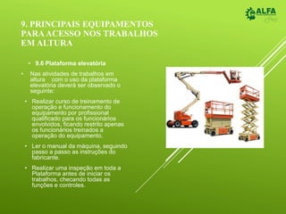 9. PRINCIPAIS EQUIPAMENTOS
PARAACESSO NOS TRABALHOS
EM ALTURA
• 9.6 Plataforma elevatória
• Nas atividades de trabalhos em
altura com o uso da plataforma
elevatória deverá ser observado o
seguinte:
• Realizar curso de treinamento de
operação e funcionamento do
equipamento por profissional
qualificado para os funcionários
envolvidos, ficando restrito apenas
os funcionários treinados a
operação do equipamento.
• Ler o manual da máquina, seguindo
passo a passo as instruções do
fabricante.
• Realizar uma inspeção em toda a
Plataforma antes de iniciar os
trabalhos, checando todas as
funções e controles.
 