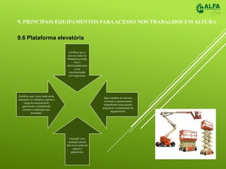 9. PRINCIPAIS EQUIPAMENTOS PARAACESSO NOS TRABALHOS EM ALTURA
9.6 Plataforma elevatória
Certificar que a
área ao redor da
Plataforma esteja
livre e
desimpedida para
a sua
movimentação
com segurança.
Não trabalhar em terreno
inclinado e apresentando
imperfeições que possam
prejudicar a estabilidade do
equipamento.
Proceder uma
avaliação prévia
dos riscos antes de
operar a
plataforma.
Certificar que o piso onde serão
realizados os trabalhos suporte a
carga do equipamento
garantindo a estabilidade
durante a realização das
atividades.
 