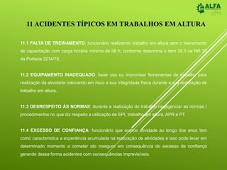 11.1 FALTA DE TREINAMENTO: funcionário realizando trabalho em altura sem o treinamento
de capacitação com carga horária mínima de 08 h, conforme determina o item 35.3 na NR 35
da Portaria 3214/78.
11.2 EQUIPAMENTO INADEQUADO: fazer uso ou improvisar ferramentas de trabalho para
realização da atividade colocando em risco a sua integridade física durante a sua realização de
trabalho em altura.
11.3 DESRESPEITO ÀS NORMAS: durante a realização do trabalho negligenciar as normas /
procedimentos no que diz respeito a utilização de EPI, trabalho em altura, APR e PT.
11.4 EXCESSO DE CONFIANÇA: funcionário que exerce atividade ao longo dos anos tem
como característica a experiência acumulada na realização de atividades e isso pode levar em
determinado momento a cometer ato inseguro em consequência do excesso de confiança
gerando dessa forma acidentes com consequências imprevisíveis.
11 ACIDENTES TÍPICOS EM TRABALHOS EM ALTURA
 