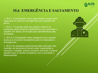 35.6 EMERGÊNCIA E SALVAMENTO
 35.6.1 O empregador deve disponibilizar equipe para
respostas em caso de emergências para trabalho em
altura.
 35.6.1.1 A equipe pode ser própria, externa ou
composta pelos próprios trabalhadores que executam o
trabalho em altura, em função das características das
atividades.
 35.6.2 O empregador deve assegurar que a equipe
possua os recursos necessários para as respostas a
emergências. .
 35.6.3 As pessoas responsáveis pela execução das
medidas de salvamento devem estar capacitadas a
executar o resgate, prestar primeiros socorros e possuir
aptidão física e mental compatível com a atividade a
desempenhar.
 