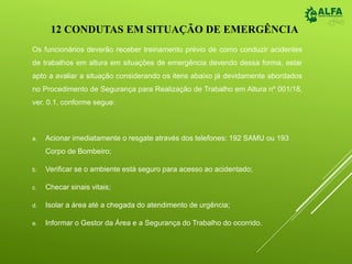 Os funcionários deverão receber treinamento prévio de como conduzir acidentes
de trabalhos em altura em situações de emergência devendo dessa forma, estar
apto a avaliar a situação considerando os itens abaixo já devidamente abordados
no Procedimento de Segurança para Realização de Trabalho em Altura nº 001/18,
ver. 0.1, conforme segue:
a. Acionar imediatamente o resgate através dos telefones: 192 SAMU ou 193
Corpo de Bombeiro;
b. Verificar se o ambiente está seguro para acesso ao acidentado;
c. Checar sinais vitais;
d. Isolar a área até a chegada do atendimento de urgência;
e. Informar o Gestor da Área e a Segurança do Trabalho do ocorrido.
12 CONDUTAS EM SITUAÇÃO DE EMERGÊNCIA
 