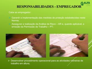 RESPONSABILIDADES - EMPREGADOR
Cabe ao empregador:
 Garantir a implementação das medidas de proteção estabelecidas nesta
Norma;
 Assegurar a realização da Análise de Risco – AR e, quando aplicável, a
emissão da Permissão de Trabalho – PT;
 Desenvolver procedimento operacional para as atividades rotineiras de
trabalho em altura;
 