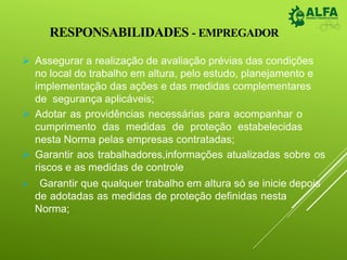 RESPONSABILIDADES - EMPREGADOR
 Assegurar a realização de avaliação prévias das condições
no local do trabalho em altura, pelo estudo, planejamento e
implementação das ações e das medidas complementares
de segurança aplicáveis;
 Adotar as providências necessárias para acompanhar o
cumprimento das medidas de proteção estabelecidas
nesta Norma pelas empresas contratadas;
 Garantir aos trabalhadores,informações atualizadas sobre os
riscos e as medidas de controle
 Garantir que qualquer trabalho em altura só se inicie depois
de adotadas as medidas de proteção definidas nesta
Norma;
 