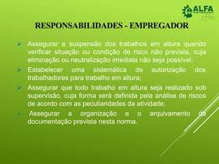 RESPONSABILIDADES - EMPREGADOR
 Assegurar a suspensão dos trabalhos em altura quando
verificar situação ou condição de risco não prevista, cuja
eliminação ou neutralização imediata não seja possível;
 Estabelecer uma sistemática de autorização dos
trabalhadores para trabalho em altura;
 Assegurar que todo trabalho em altura seja realizado sob
supervisão, cuja forma será definida pela análise de riscos
de acordo com as peculiaridades da atividade;
 Assegurar a organização e o arquivamento da
documentação prevista nesta norma.
 